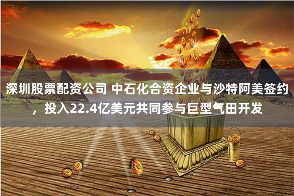 深圳股票配资公司 中石化合资企业与沙特阿美签约，投入22.4亿美元共同参与巨型气田开发