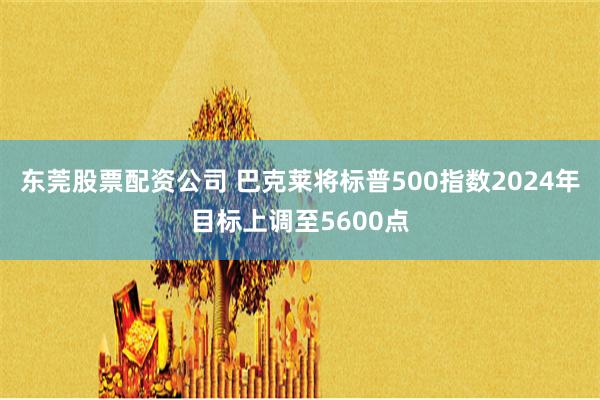 东莞股票配资公司 巴克莱将标普500指数2024年目标上调至5600点