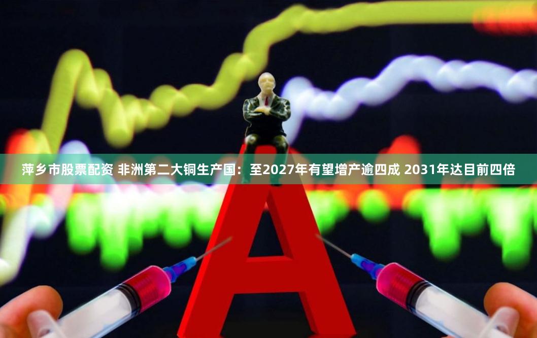 萍乡市股票配资 非洲第二大铜生产国：至2027年有望增产逾四成 2031年达目前四倍