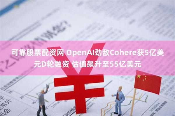 可靠股票配资网 OpenAI劲敌Cohere获5亿美元D轮融资 估值飙升至55亿美元