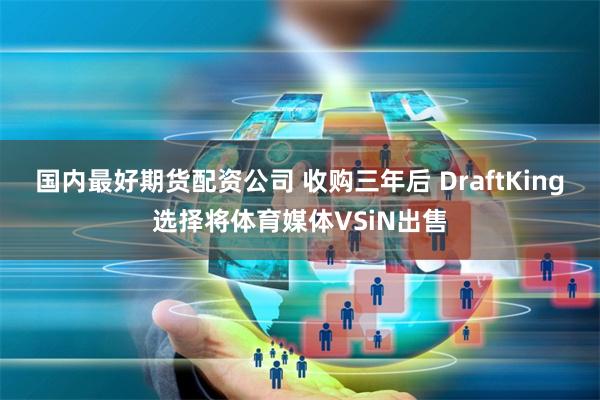 国内最好期货配资公司 收购三年后 DraftKing选择将体育媒体VSiN出售