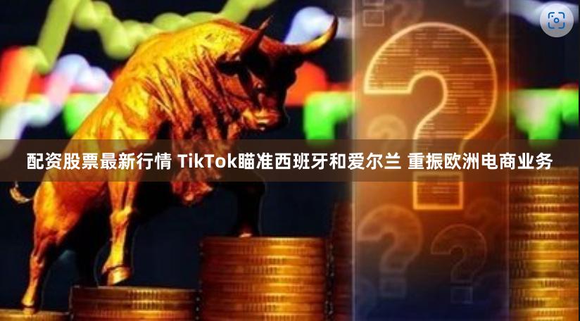 配资股票最新行情 TikTok瞄准西班牙和爱尔兰 重振欧洲电商业务