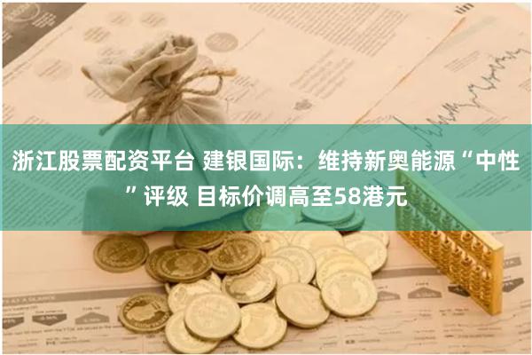 浙江股票配资平台 建银国际：维持新奥能源“中性”评级 目标价调高至58港元