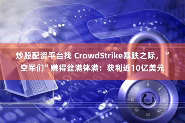 炒股配资平台找 CrowdStrike暴跌之际，“空军们”赚得盆满钵满：获利近10亿美元