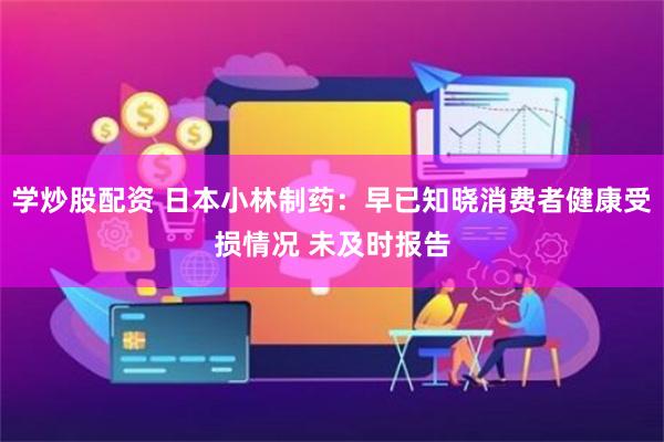学炒股配资 日本小林制药：早已知晓消费者健康受损情况 未及时报告