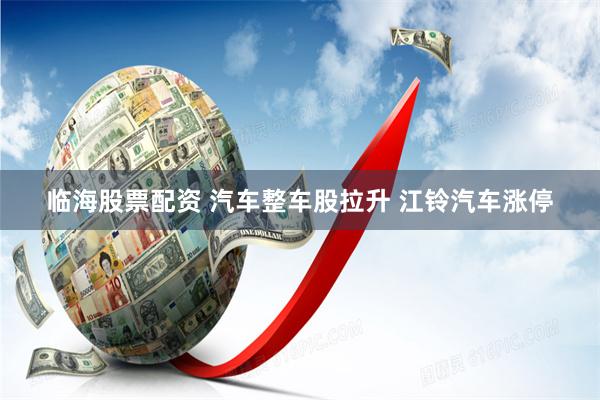 临海股票配资 汽车整车股拉升 江铃汽车涨停