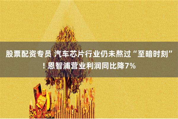 股票配资专员 汽车芯片行业仍未熬过“至暗时刻”! 恩智浦营业利润同比降7%