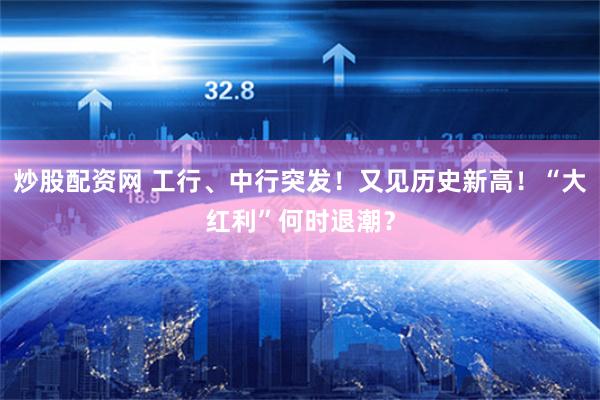 炒股配资网 工行、中行突发！又见历史新高！“大红利”何时退潮？