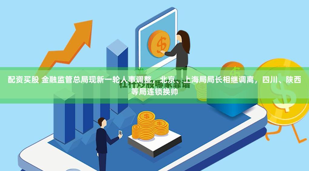 配资买股 金融监管总局现新一轮人事调整，北京、上海局局长相继调离，四川、陕西等局连锁换帅