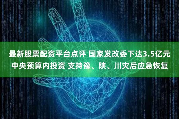 最新股票配资平台点评 国家发改委下达3.5亿元中央预算内投资 支持豫、陕、川灾后应急恢复
