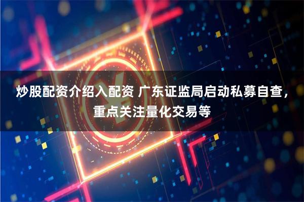 炒股配资介绍入配资 广东证监局启动私募自查，重点关注量化交易等