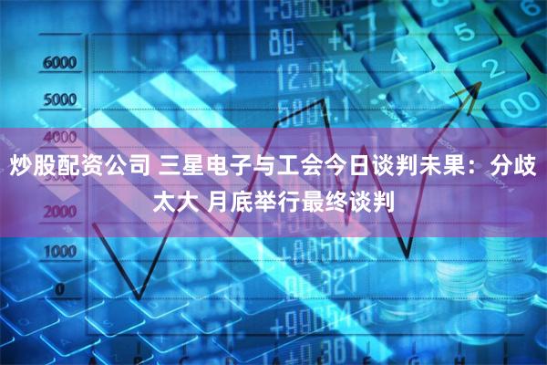炒股配资公司 三星电子与工会今日谈判未果：分歧太大 月底举行最终谈判