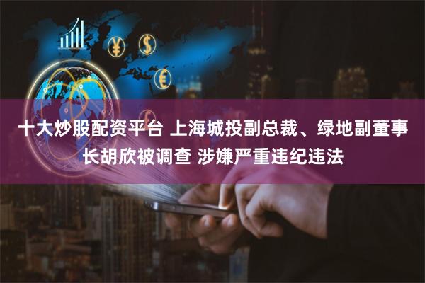 十大炒股配资平台 上海城投副总裁、绿地副董事长胡欣被调查 涉嫌严重违纪违法