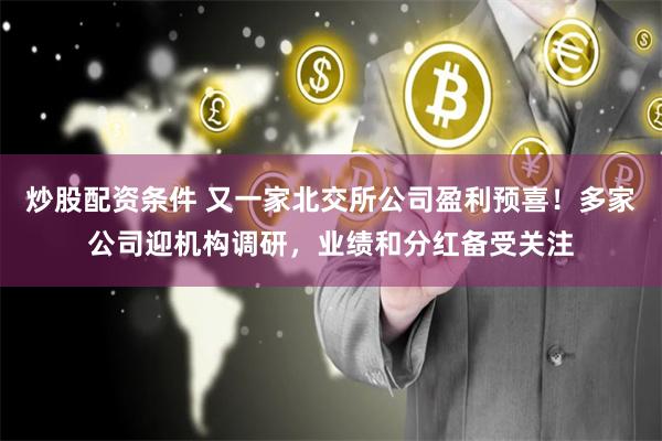 炒股配资条件 又一家北交所公司盈利预喜！多家公司迎机构调研，业绩和分红备受关注