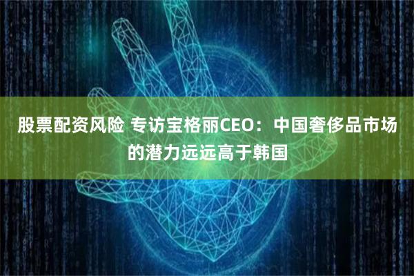 股票配资风险 专访宝格丽CEO：中国奢侈品市场的潜力远远高于韩国