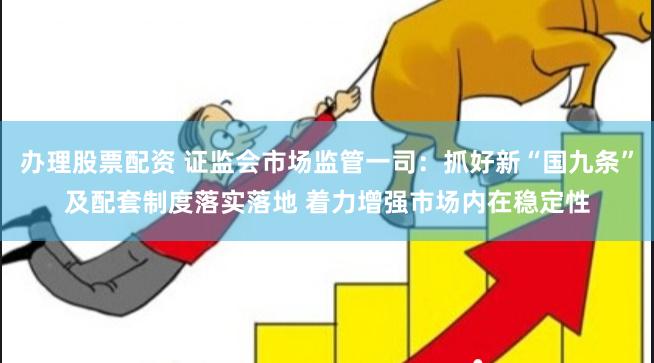 办理股票配资 证监会市场监管一司：抓好新“国九条”及配套制度落实落地 着力增强市场内在稳定性