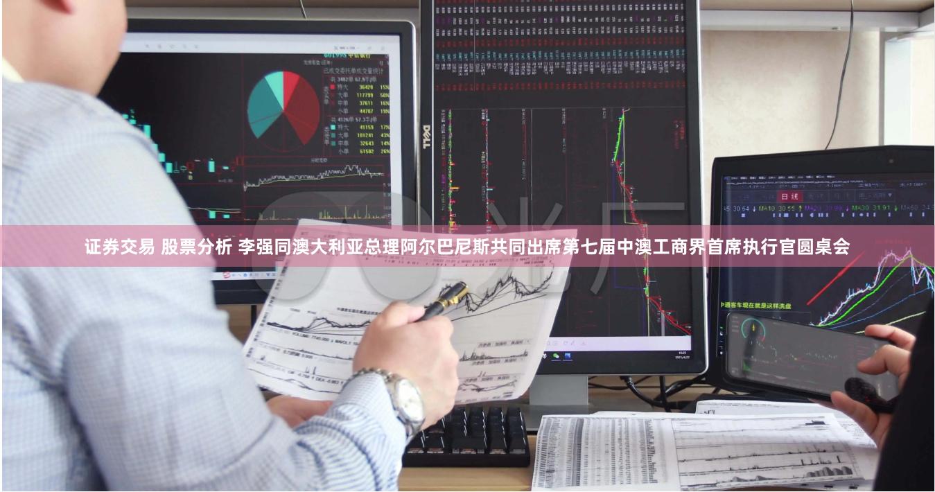证券交易 股票分析 李强同澳大利亚总理阿尔巴尼斯共同出席第七届中澳工商界首席执行官圆桌会