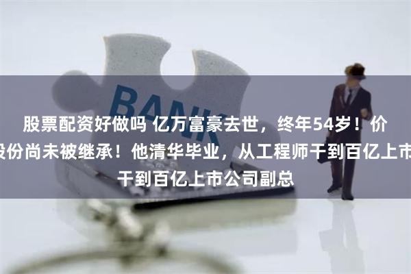 股票配资好做吗 亿万富豪去世，终年54岁！价值6亿元股份尚未被继承！他清华毕业，从工程师干到百亿上市公司副总