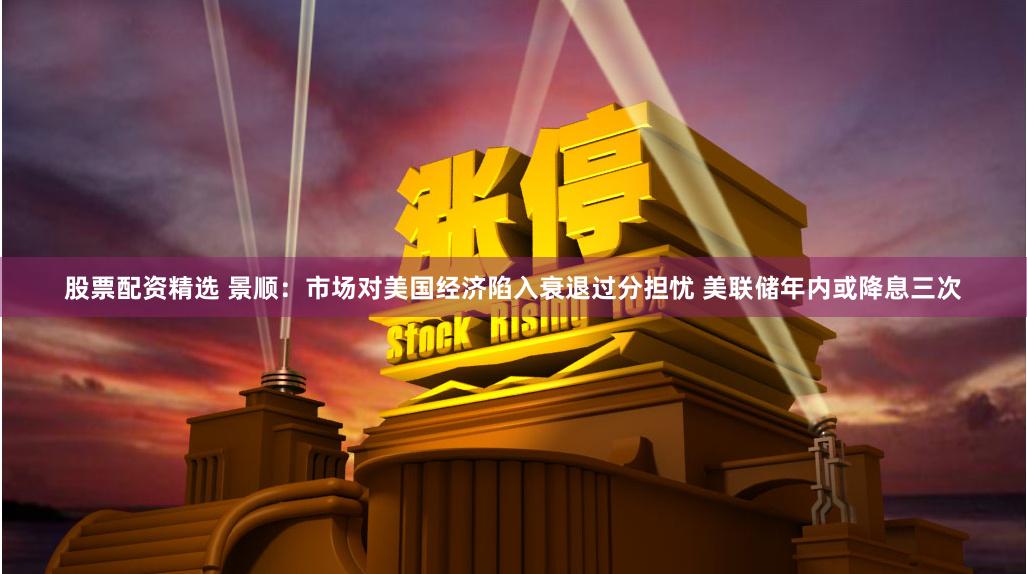 股票配资精选 景顺：市场对美国经济陷入衰退过分担忧 美联储年内或降息三次
