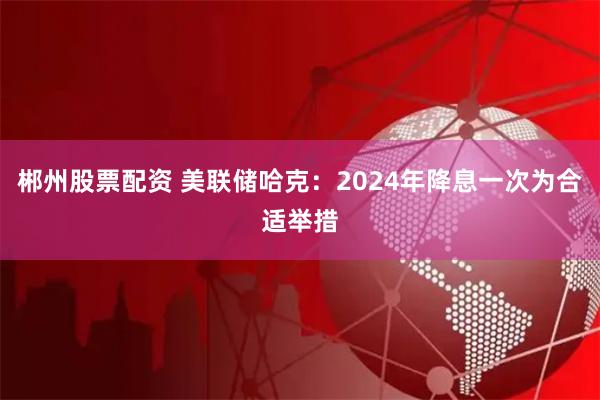 郴州股票配资 美联储哈克：2024年降息一次为合适举措