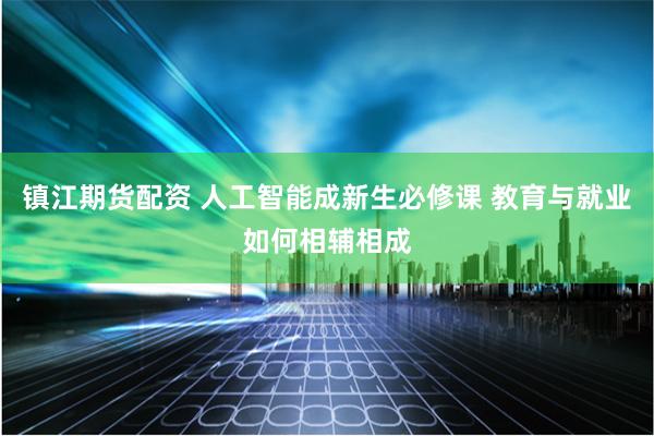 镇江期货配资 人工智能成新生必修课 教育与就业如何相辅相成