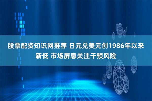 股票配资知识网推荐 日元兑美元创1986年以来新低 市场屏息关注干预风险