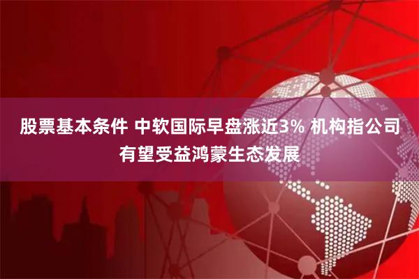 股票基本条件 中软国际早盘涨近3% 机构指公司有望受益鸿蒙生态发展