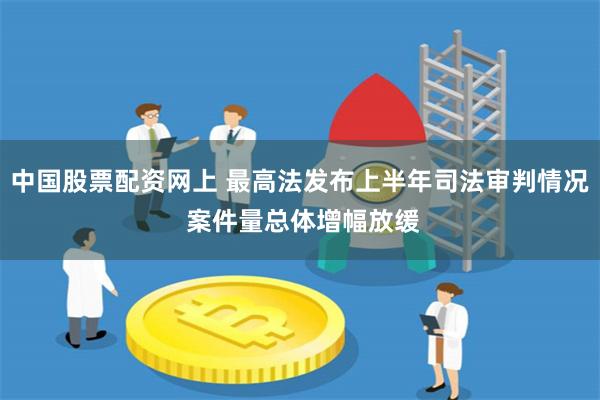 中国股票配资网上 最高法发布上半年司法审判情况 案件量总体增幅放缓