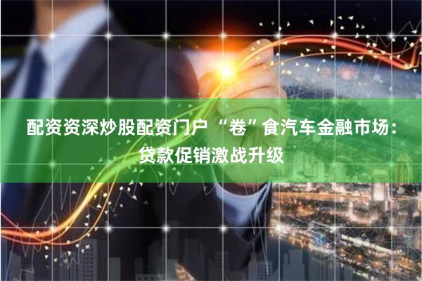 配资资深炒股配资门户 “卷”食汽车金融市场：贷款促销激战升级