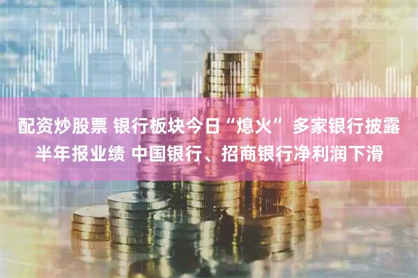 配资炒股票 银行板块今日“熄火” 多家银行披露半年报业绩 中国银行、招商银行净利润下滑