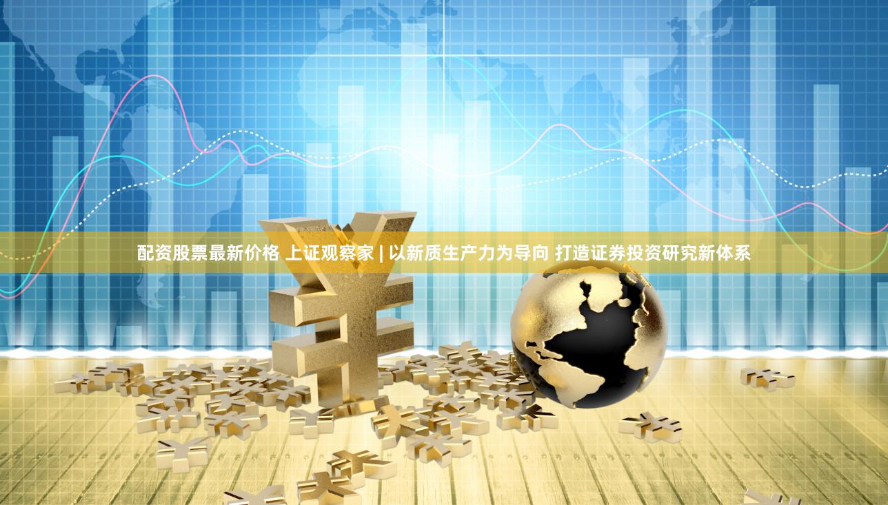 配资股票最新价格 上证观察家 | 以新质生产力为导向 打造证券投资研究新体系