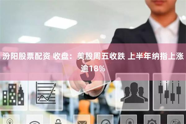 汾阳股票配资 收盘：美股周五收跌 上半年纳指上涨逾18%