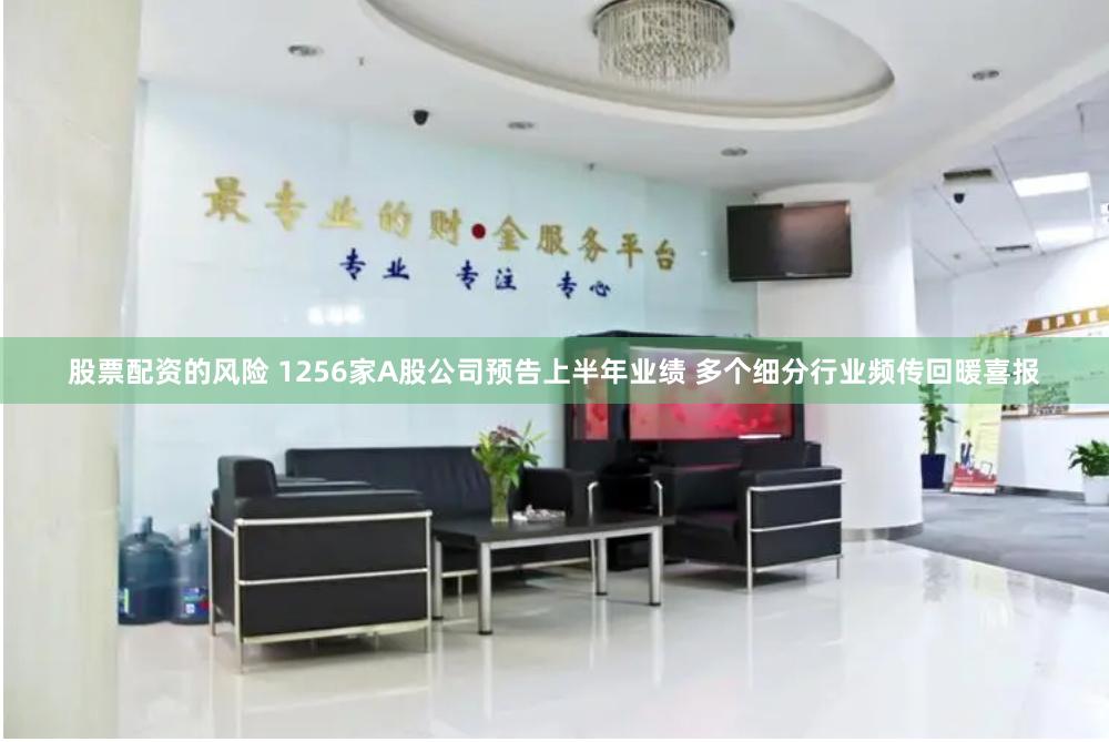 股票配资的风险 1256家A股公司预告上半年业绩 多个细分行业频传回暖喜报