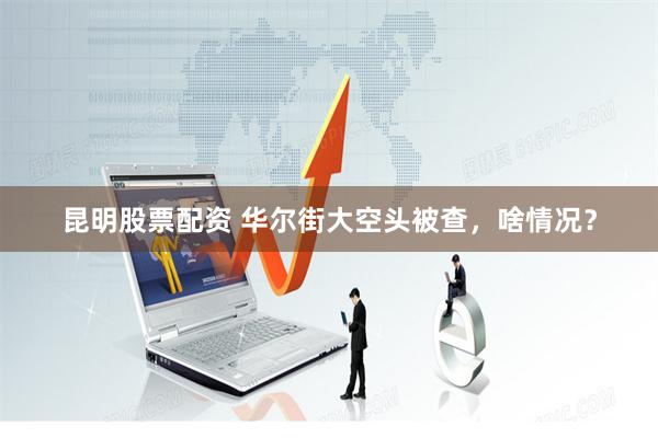 昆明股票配资 华尔街大空头被查，啥情况？
