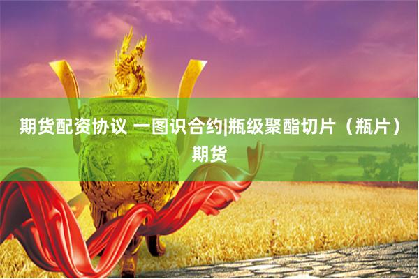 期货配资协议 一图识合约|瓶级聚酯切片（瓶片）期货