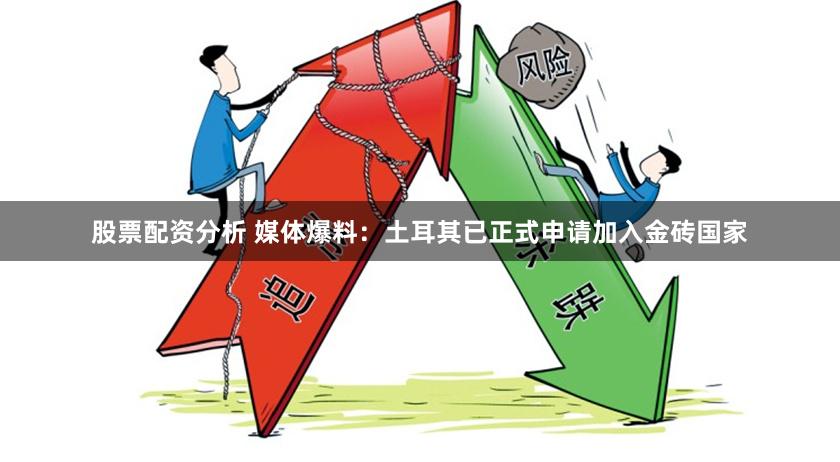 股票配资分析 媒体爆料：土耳其已正式申请加入金砖国家