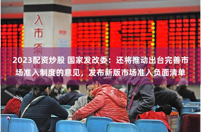 2023配资炒股 国家发改委：还将推动出台完善市场准入制度的意见，发布新版市场准入负面清单