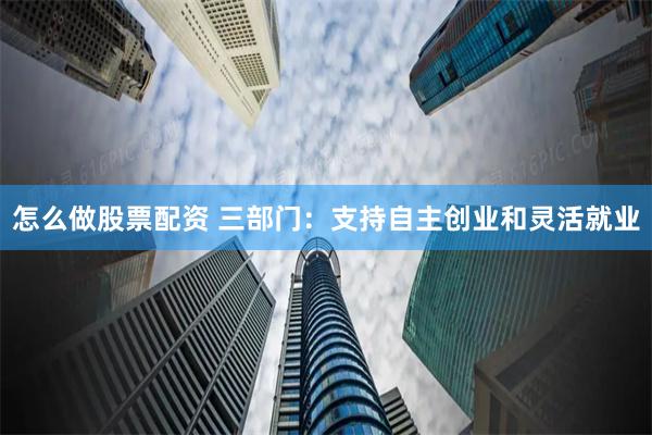 怎么做股票配资 三部门：支持自主创业和灵活就业