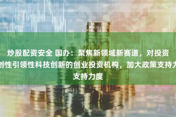 炒股配资安全 国办：聚焦新领域新赛道，对投资原创性引领性科技创新的创业投资机构，加大政策支持力度