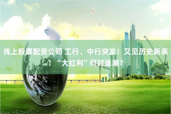 线上股票配资公司 工行、中行突发！又见历史新高！“大红利”何时退潮？