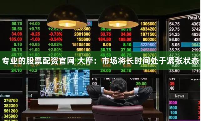专业的股票配资官网 大摩：市场将长时间处于紧张状态