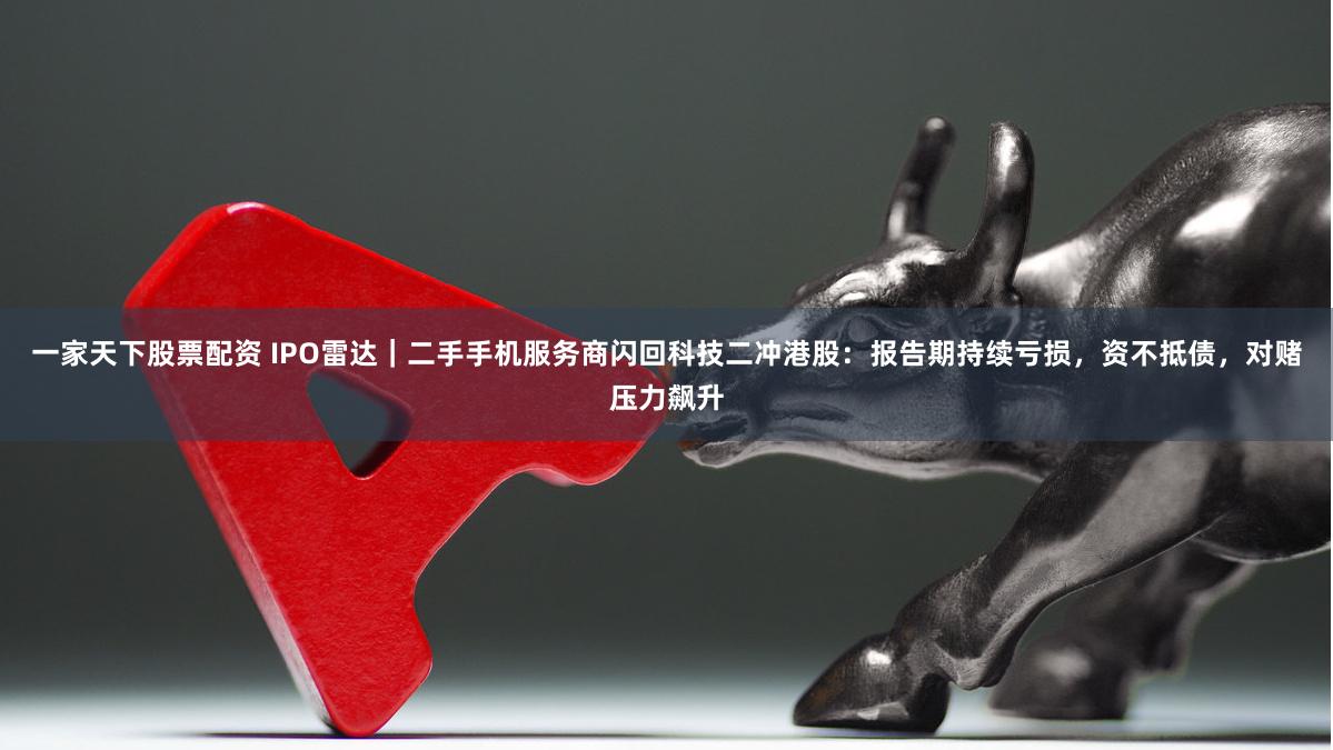 一家天下股票配资 IPO雷达｜二手手机服务商闪回科技二冲港股：报告期持续亏损，资不抵债，对赌压力飙升