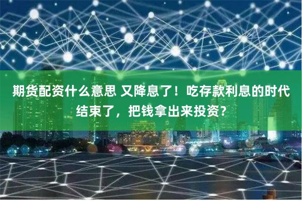 期货配资什么意思 又降息了！吃存款利息的时代结束了，把钱拿出来投资？
