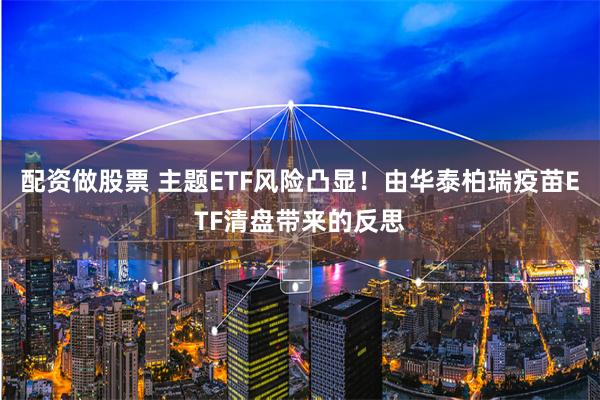 配资做股票 主题ETF风险凸显！由华泰柏瑞疫苗ETF清盘带来的反思