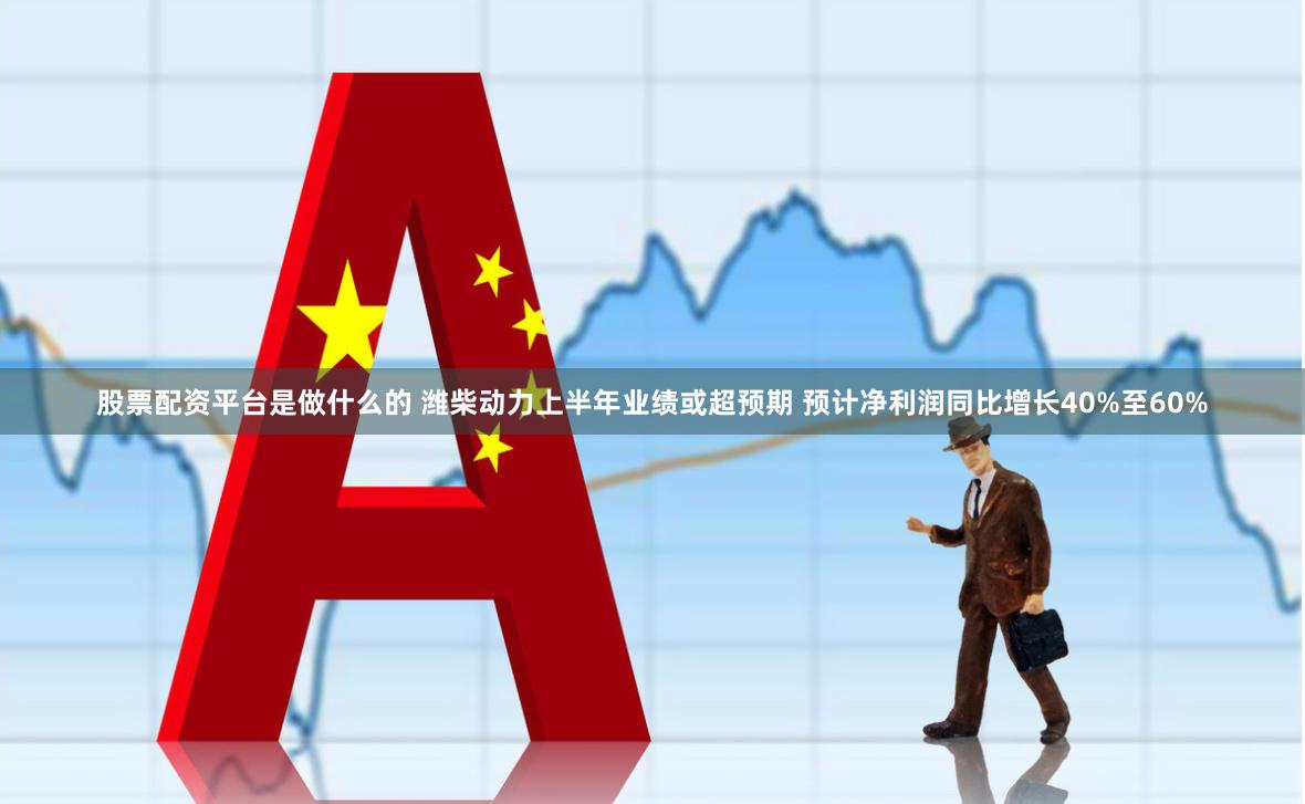 股票配资平台是做什么的 潍柴动力上半年业绩或超预期 预计净利润同比增长40%至60%