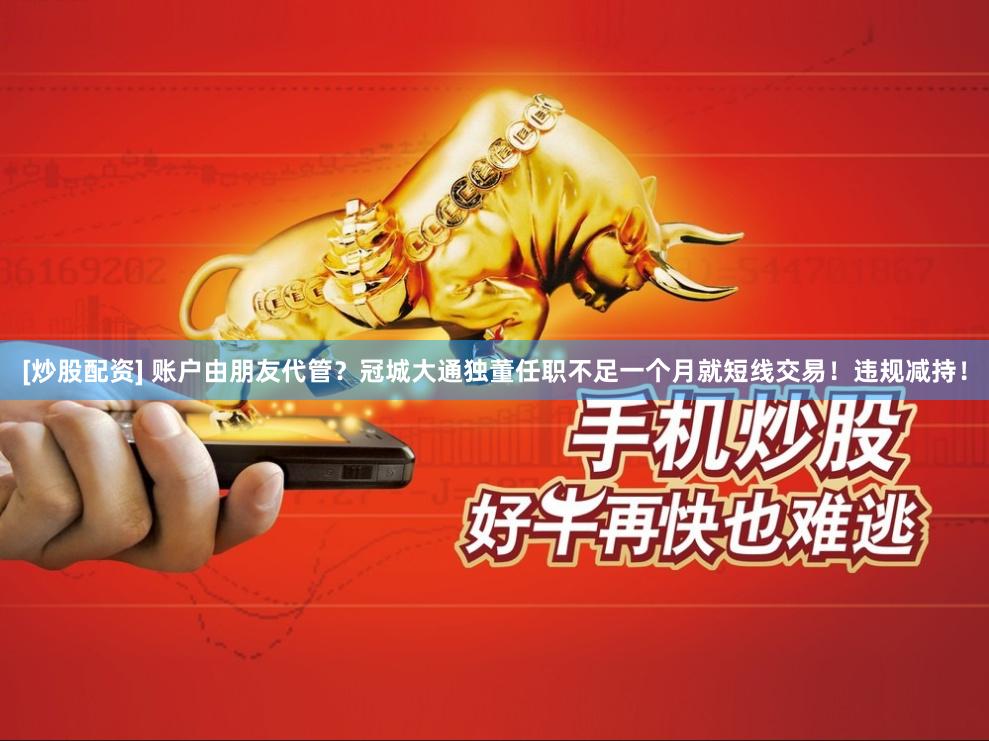 [炒股配资] 账户由朋友代管？冠城大通独董任职不足一个月就短线交易！违规减持！