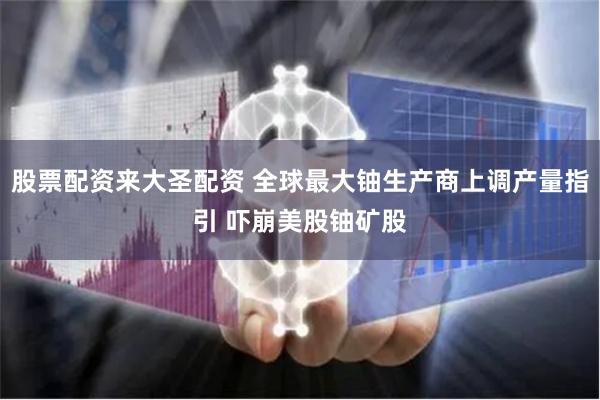 股票配资来大圣配资 全球最大铀生产商上调产量指引 吓崩美股铀矿股