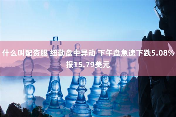 什么叫配资股 纽勤盘中异动 下午盘急速下跌5.08%报15.79美元