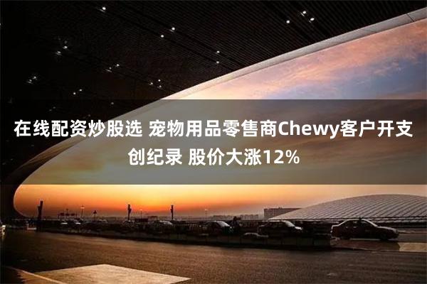 在线配资炒股选 宠物用品零售商Chewy客户开支创纪录 股价大涨12%