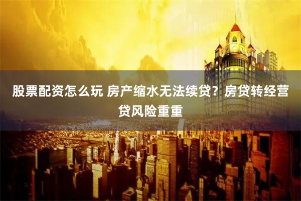 股票配资怎么玩 房产缩水无法续贷？房贷转经营贷风险重重
